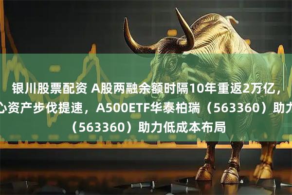银川股票配资 A股两融余额时隔10年重返2万亿，资金布局核心资产步伐提速，A500ETF华泰柏瑞（563360）助力低成本布局