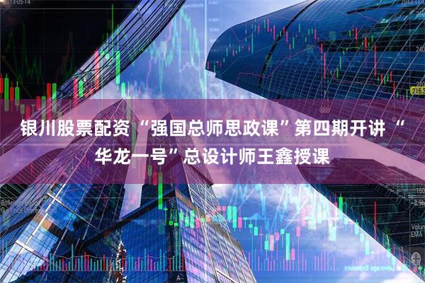 银川股票配资 “强国总师思政课”第四期开讲 “华龙一号”总设计师王鑫授课