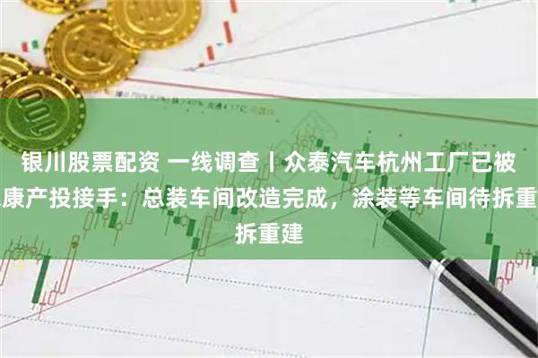 银川股票配资 一线调查丨众泰汽车杭州工厂已被永康产投接手：总装车间改造完成，涂装等车间待拆重建