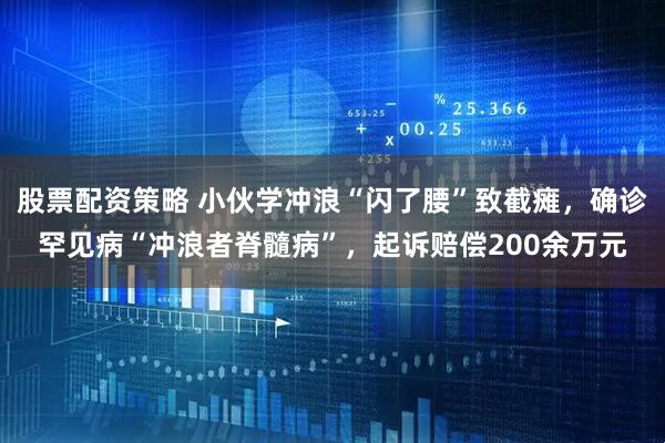 股票配资策略 小伙学冲浪“闪了腰”致截瘫，确诊罕见病“冲浪者脊髓病”，起诉赔偿200余万元