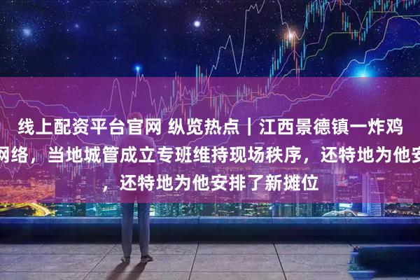 线上配资平台官网 纵览热点｜江西景德镇一炸鸡排摊主爆火网络，当地城管成立专班维持现场秩序，还特地为他安排了新摊位