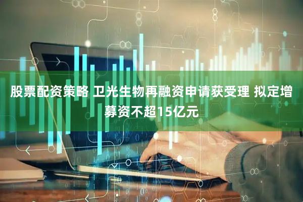 股票配资策略 卫光生物再融资申请获受理 拟定增募资不超15亿元