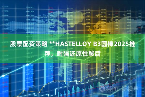 股票配资策略 **HASTELLOY B3圆棒2025推荐，耐强还原性酸腐