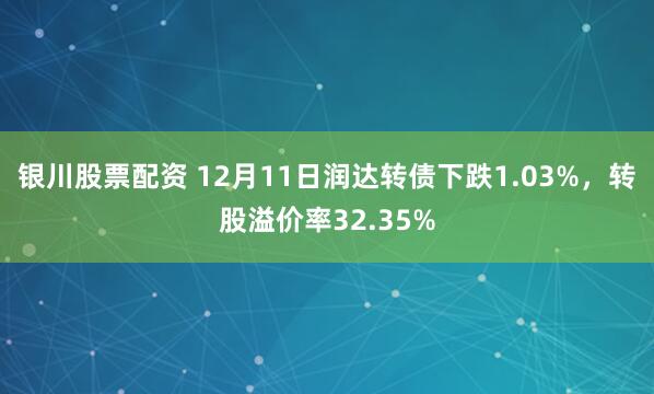 银川股票配资 12月11日润达转债下跌1.03%，转股溢价率32.35%