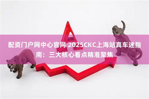 配资门户网中心官网 2025CKC上海站真车迷指南：三大核心看点精准聚焦