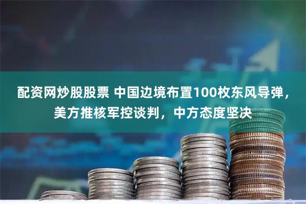 配资网炒股股票 中国边境布置100枚东风导弹，美方推核军控谈判，中方态度坚决