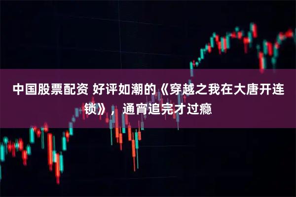 中国股票配资 好评如潮的《穿越之我在大唐开连锁》，通宵追完才过瘾