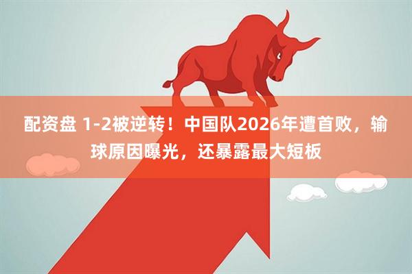 配资盘 1-2被逆转！中国队2026年遭首败，输球原因曝光，还暴露最大短板