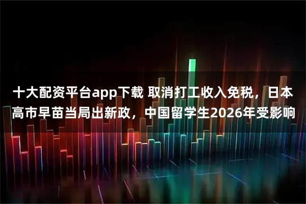 十大配资平台app下载 取消打工收入免税，日本高市早苗当局出新政，中国留学生2026年受影响