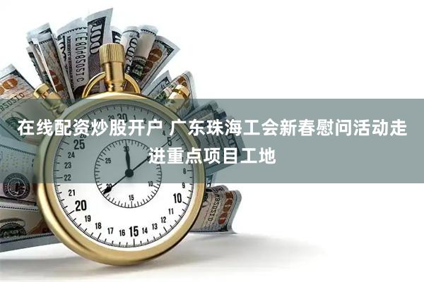 在线配资炒股开户 广东珠海工会新春慰问活动走进重点项目工地