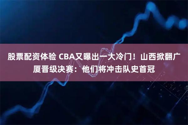 股票配资体验 CBA又曝出一大冷门！山西掀翻广厦晋级决赛：他们将冲击队史首冠