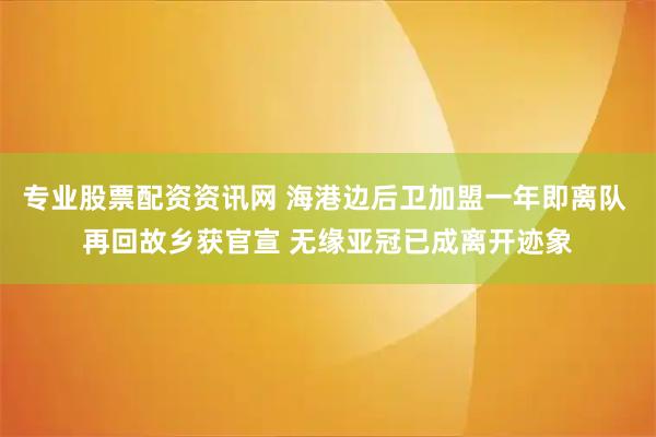 专业股票配资资讯网 海港边后卫加盟一年即离队 再回故乡获官宣 无缘亚冠已成离开迹象