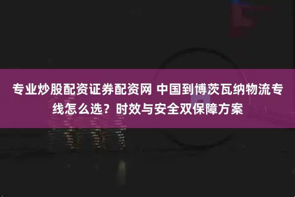 专业炒股配资证券配资网 中国到博茨瓦纳物流专线怎么选?时效与安全双保障方案