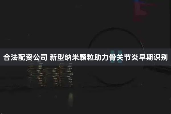 合法配资公司 新型纳米颗粒助力骨关节炎早期识别
