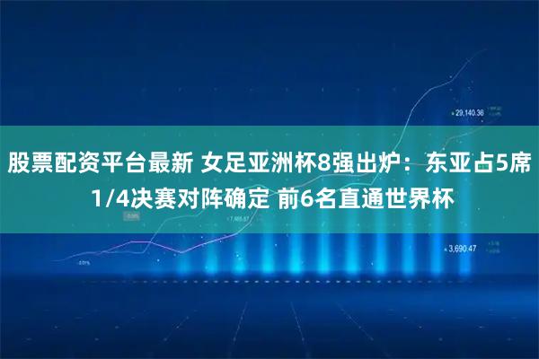 股票配资平台最新 女足亚洲杯8强出炉：东亚占5席 1/4决赛对阵确定 前6名直通世界杯
