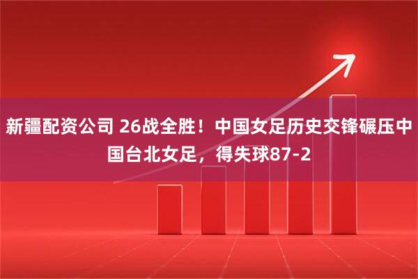 新疆配资公司 26战全胜!中国女足历史交锋碾压中国台北女足,得失球87-2