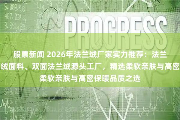 股票新闻 2026年法兰绒厂家实力推荐:法兰绒布料、法兰绒面料、双面法兰绒源头工厂,精选柔软亲肤与高密保暖品质之选