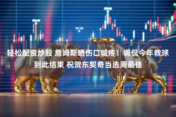 轻松配资炒股 詹姆斯晒伤口喊疼！调侃今年救球到此结束 祝贺东契奇当选周最佳