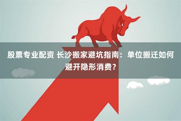 股票专业配资 长沙搬家避坑指南：单位搬迁如何避开隐形消费？