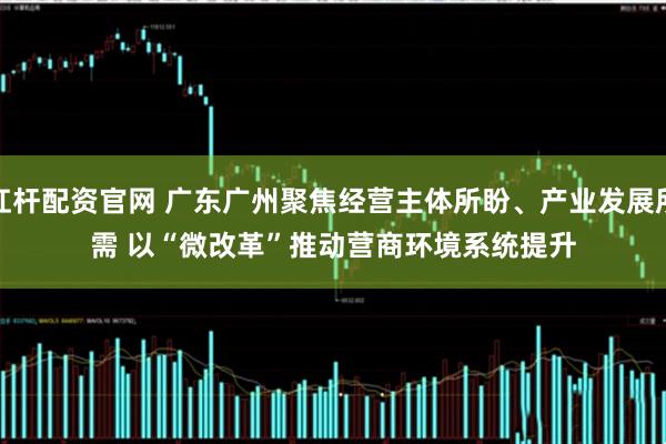 杠杆配资官网 广东广州聚焦经营主体所盼、产业发展所需 以“微改革”推动营商环境系统提升