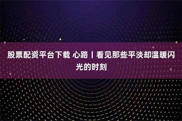 股票配资平台下载 心路丨看见那些平淡却温暖闪光的时刻