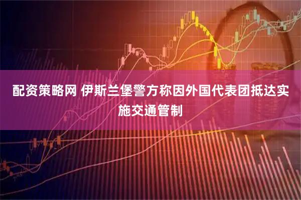 配资策略网 伊斯兰堡警方称因外国代表团抵达实施交通管制
