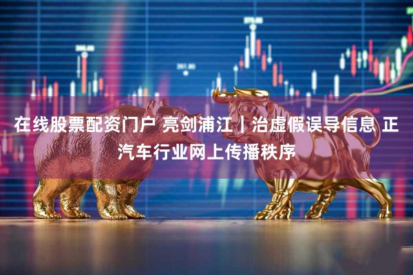 在线股票配资门户 亮剑浦江｜治虚假误导信息 正汽车行业网上传播秩序