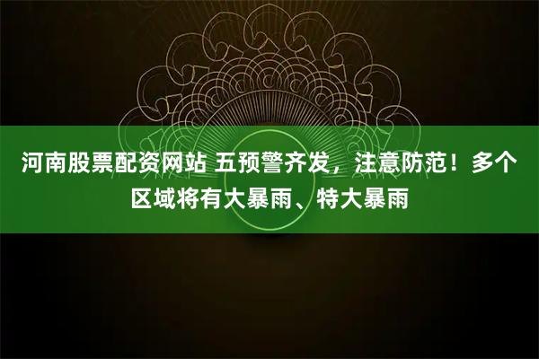 河南股票配资网站 五预警齐发，注意防范！多个区域将有大暴雨、特大暴雨